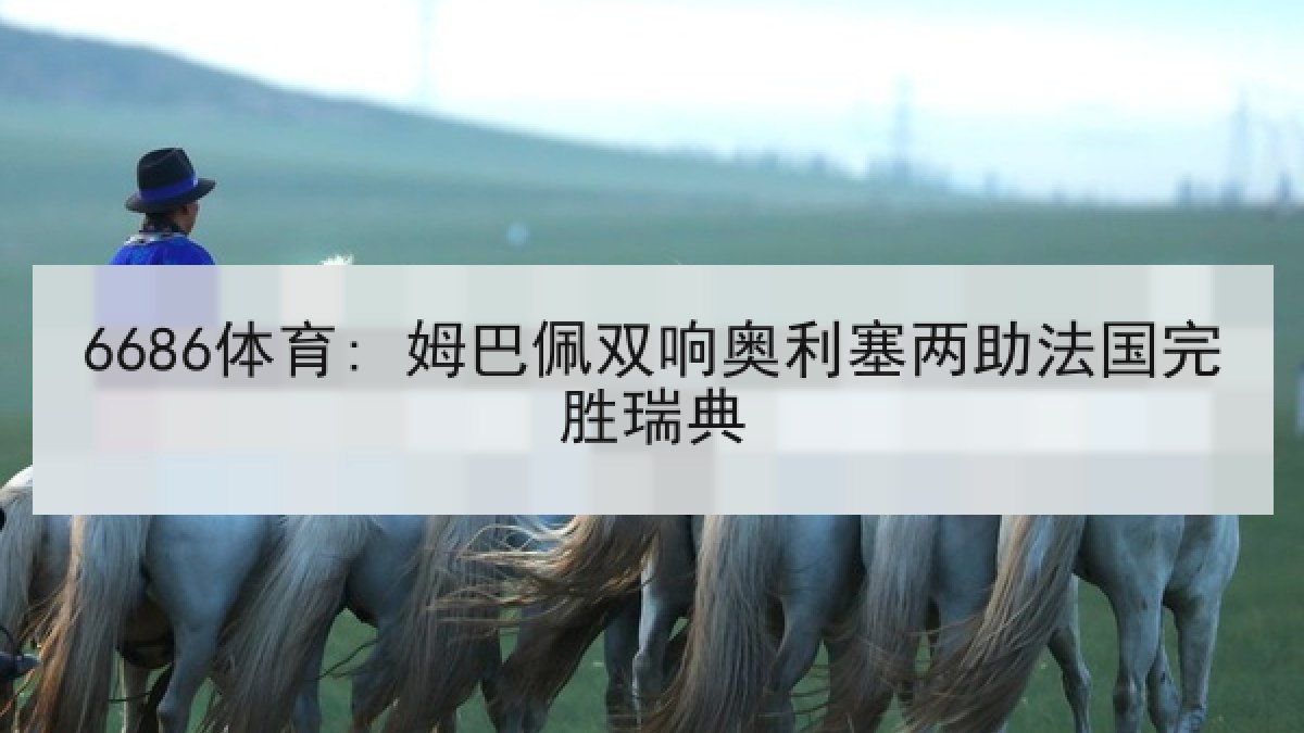6686体育: 姆巴佩双响奥利塞两助法国完胜瑞典 6686体育: 姆巴佩双响奥利塞两助法国完胜瑞典