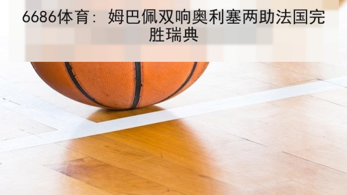 6686体育: 姆巴佩双响奥利塞两助法国完胜瑞典