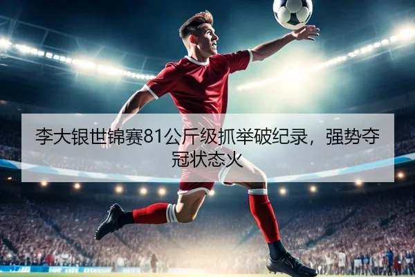 李大银世锦赛81公斤级抓举破纪录，强势夺冠状态火