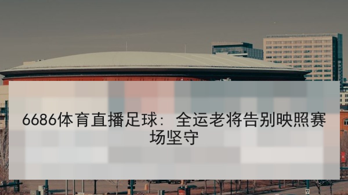 6686体育直播足球: 全运老将告别映照赛场坚守