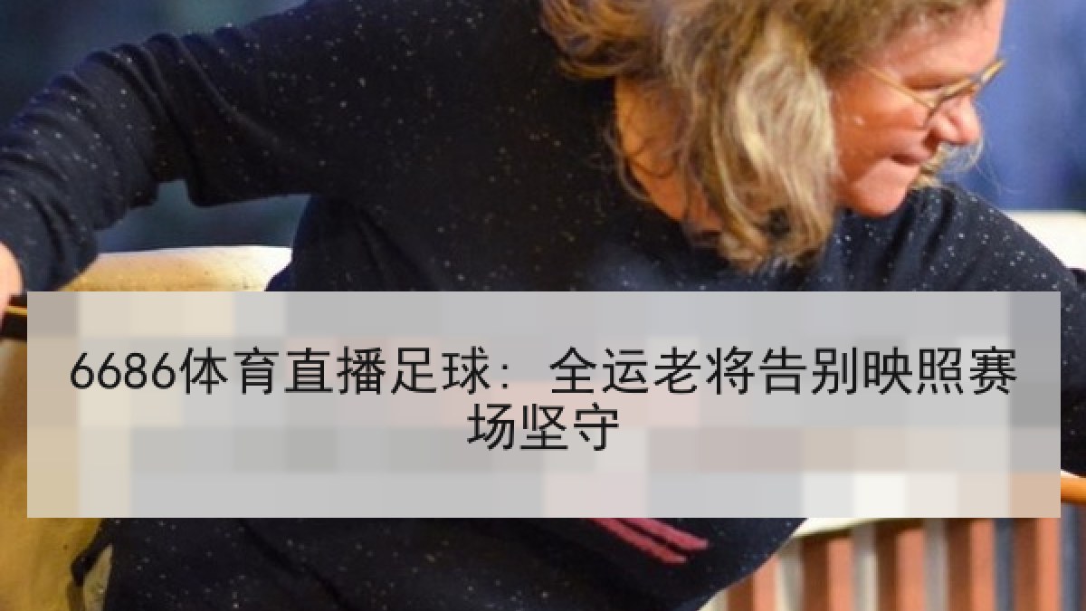 6686体育直播足球: 全运老将告别映照赛场坚守