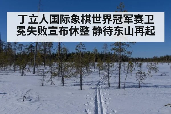 丁立人国际象棋世界冠军赛卫冕失败宣布休整 静待东山再起