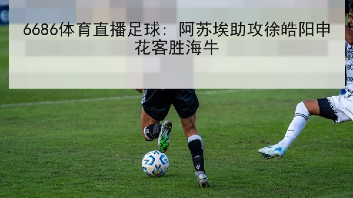 6686体育直播足球: 阿苏埃助攻徐皓阳申花客胜海牛