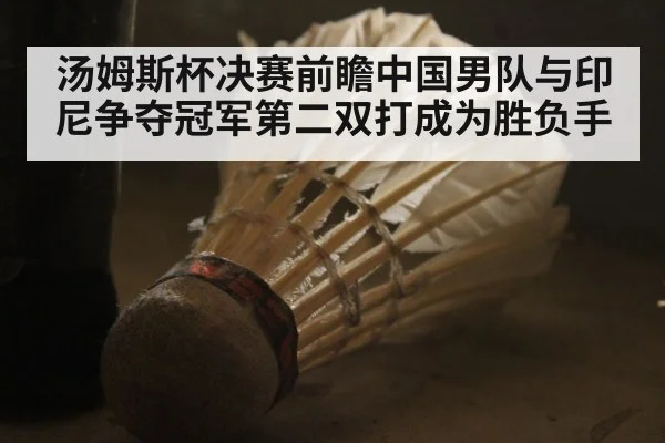 汤姆斯杯决赛前瞻中国男队与印尼争夺冠军第二双打成为胜负手