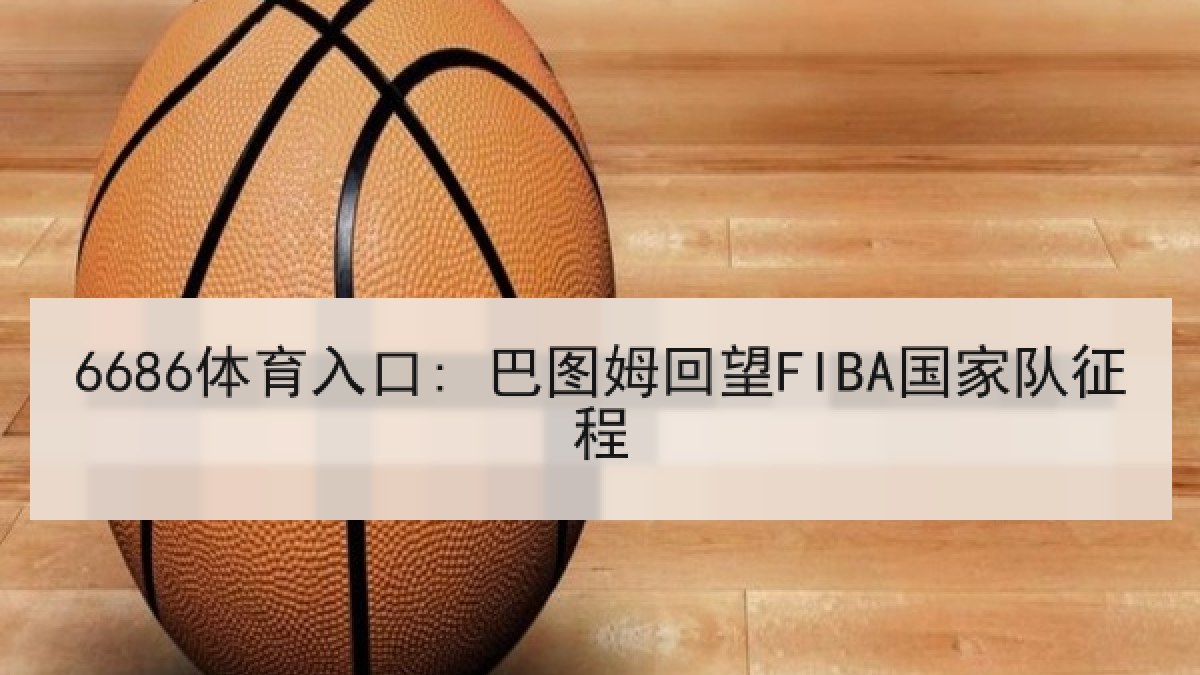 6686体育入口: 巴图姆回望FIBA国家队征程