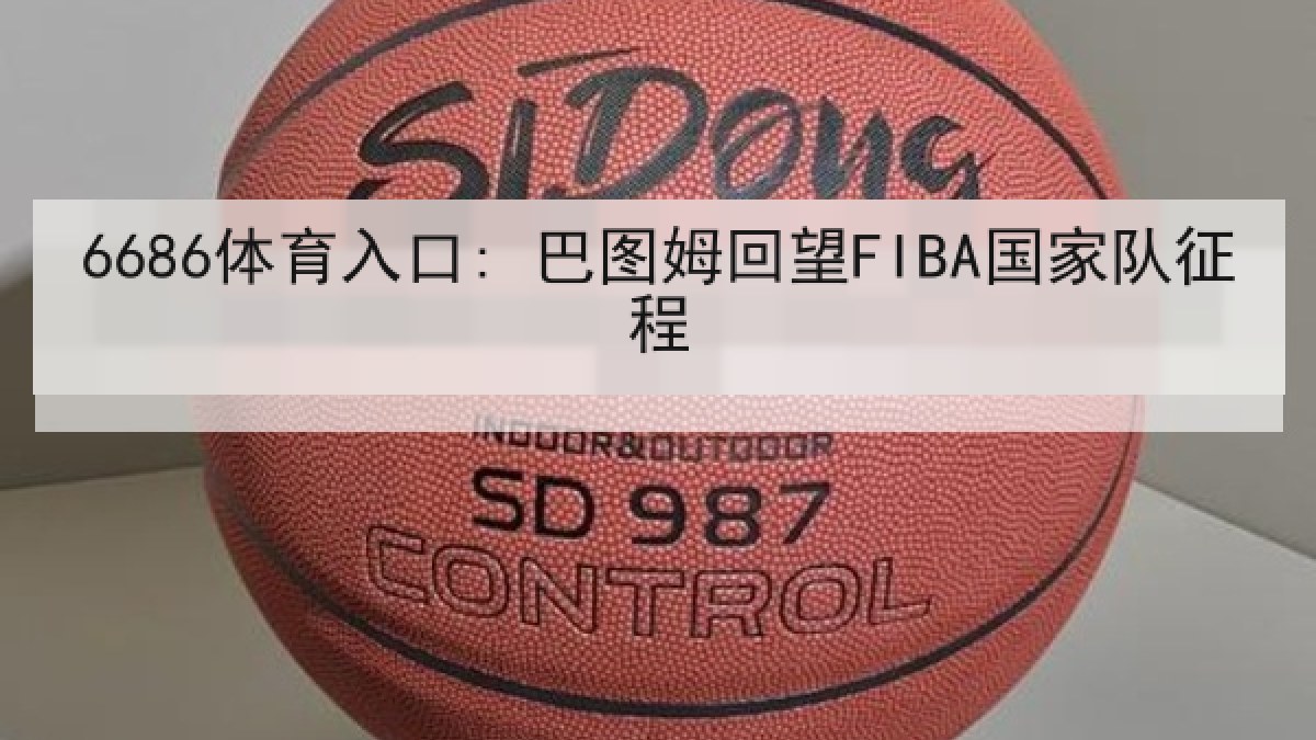 6686体育入口: 巴图姆回望FIBA国家队征程