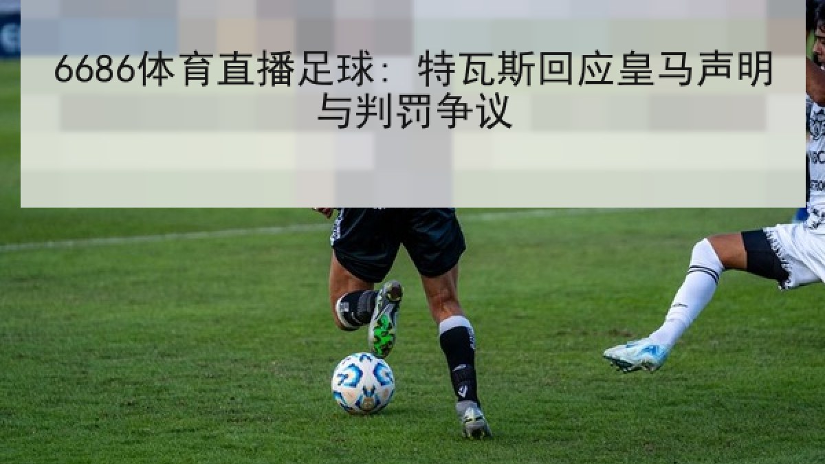 6686体育直播足球: 特瓦斯回应皇马声明与判罚争议